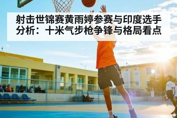 射击世锦赛黄雨婷参赛与印度选手分析：十米气步枪争锋与格局看点