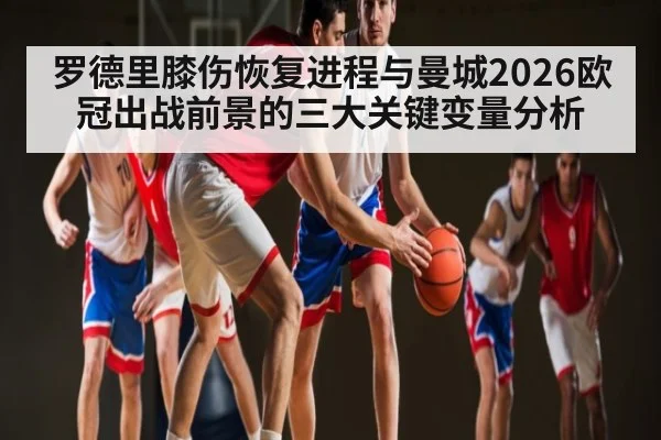 罗德里膝伤恢复进程与曼城2026欧冠出战前景的三大关键变量分析 - kaiyun